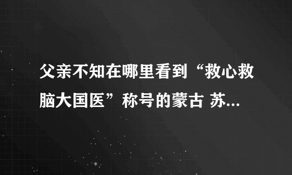 父亲不知在哪里看到“救心救脑大国医”称号的蒙古 苏荣扎布 号称国医 不知可有此事，是真的吗？