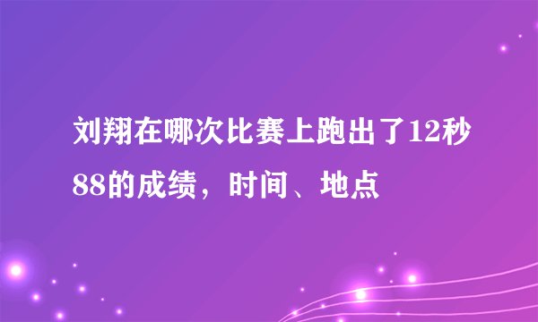 刘翔在哪次比赛上跑出了12秒88的成绩，时间、地点