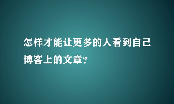 怎样才能让更多的人看到自己博客上的文章？