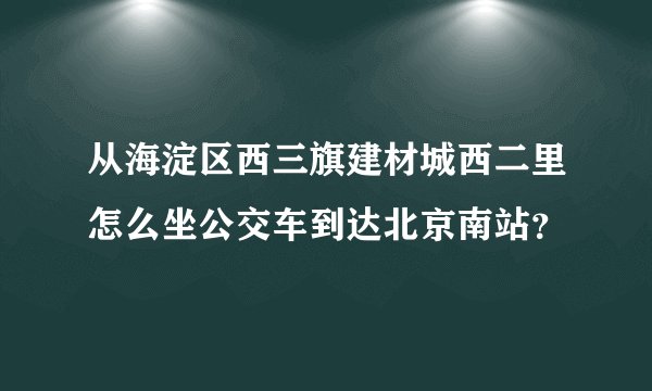 从海淀区西三旗建材城西二里怎么坐公交车到达北京南站?
