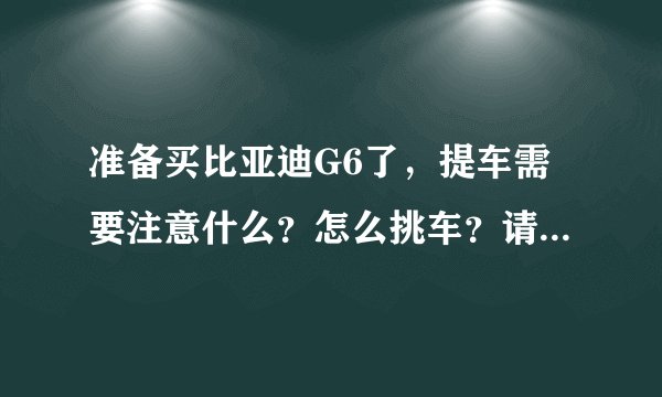 准备买比亚迪G6了，提车需要注意什么？怎么挑车？请有经验的前辈们给点建议，十分感激！