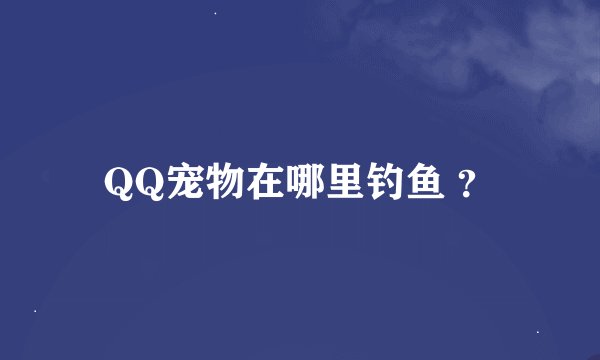 QQ宠物在哪里钓鱼 ？