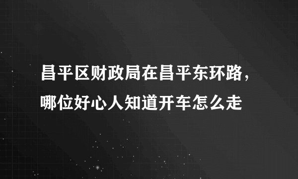 昌平区财政局在昌平东环路，哪位好心人知道开车怎么走