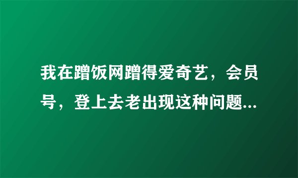 我在蹭饭网蹭得爱奇艺，会员号，登上去老出现这种问题。请问什么原因？