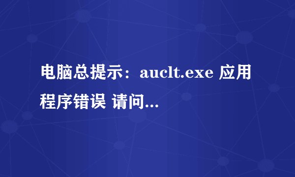 电脑总提示：auclt.exe 应用程序错误 请问是什么原因啊 如何解决