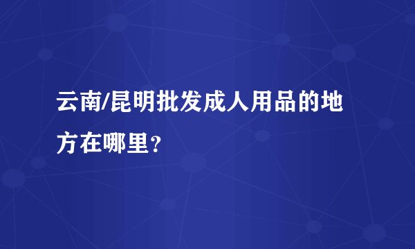 云南/昆明批发成人用品的地方在哪里?