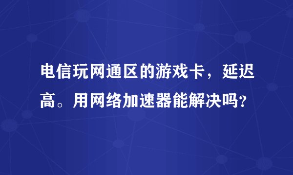 电信玩网通区的游戏卡，延迟高。用网络加速器能解决吗？