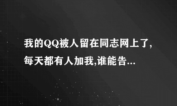 我的QQ被人留在同志网上了,每天都有人加我,谁能告诉我说怎么办啊?