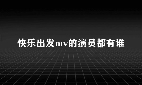 快乐出发mv的演员都有谁