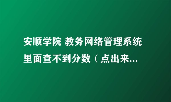 安顺学院 教务网络管理系统 里面查不到分数（点出来是空白的什么也没有，是用笔记本电脑win7 32位系统查
