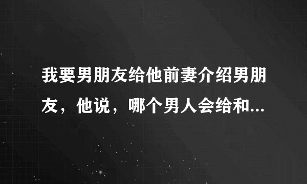 我要男朋友给他前妻介绍男朋友，他说，哪个男人会给和自己有过关系的女人介绍男朋友，他说除非他傻，，，