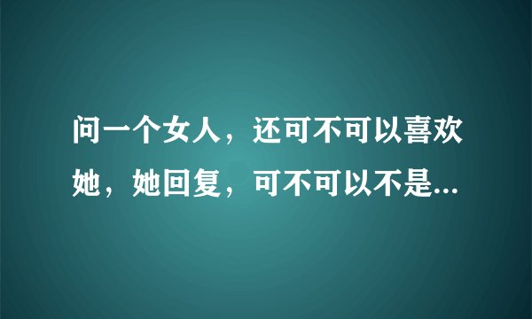问一个女人，还可不可以喜欢她，她回复，可不可以不是我以定的，我说不可以，你是不是就释然能不再喜欢了