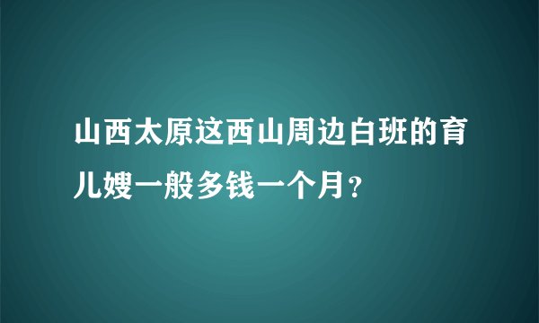 山西太原这西山周边白班的育儿嫂一般多钱一个月？