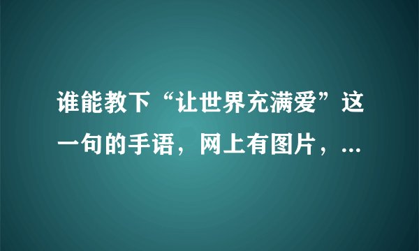 谁能教下“让世界充满爱”这一句的手语，网上有图片，但不知道手势的方向，请不吝赐教，谢谢