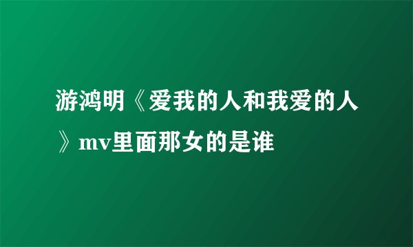 游鸿明《爱我的人和我爱的人》mv里面那女的是谁
