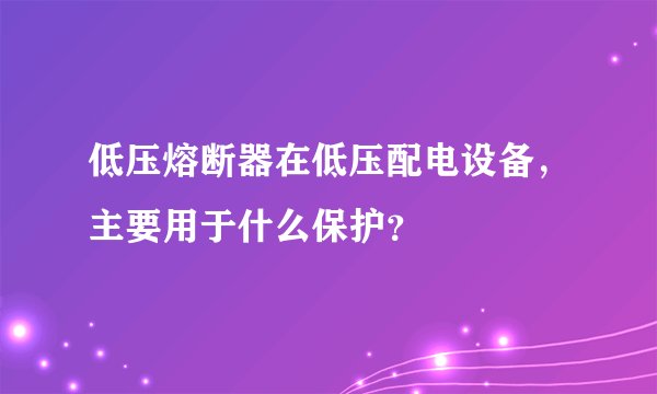 低压熔断器在低压配电设备，主要用于什么保护？
