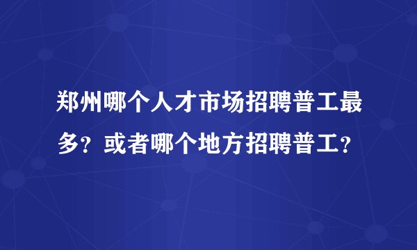 郑州哪个人才市场招聘普工最多？或者哪个地方招聘普工？
