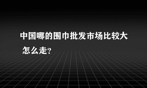 中国哪的围巾批发市场比较大 怎么走？