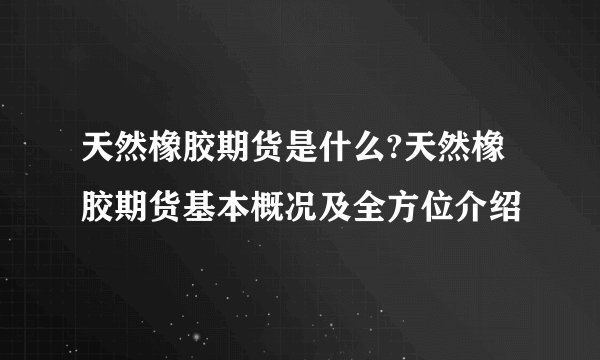 天然橡胶期货是什么?天然橡胶期货基本概况及全方位介绍