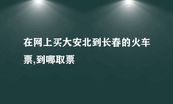 在网上买大安北到长春的火车票,到哪取票