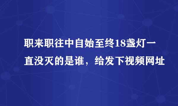 职来职往中自始至终18盏灯一直没灭的是谁，给发下视频网址