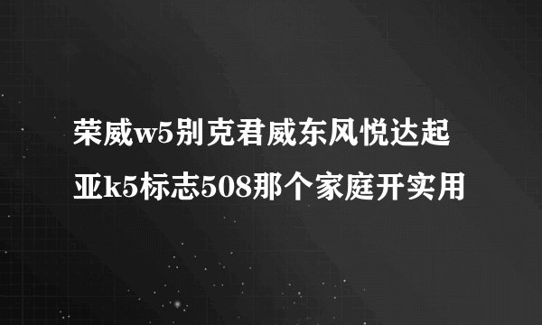荣威w5别克君威东风悦达起亚k5标志508那个家庭开实用