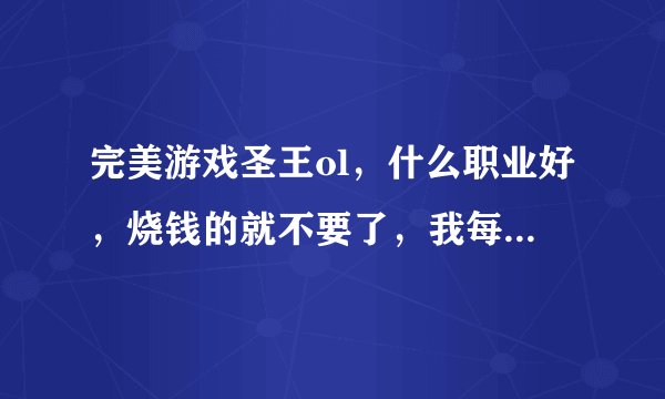 完美游戏圣王ol，什么职业好，烧钱的就不要了，我每天至少能保证六七个小时在线。