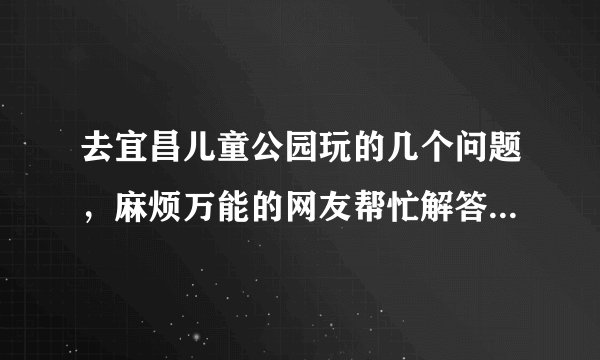 去宜昌儿童公园玩的几个问题，麻烦万能的网友帮忙解答下！谢谢