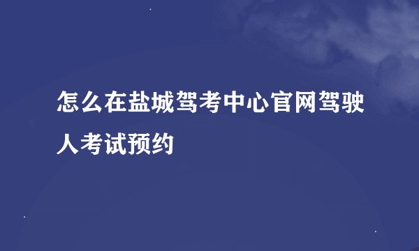 怎么在盐城驾考中心官网驾驶人考试预约