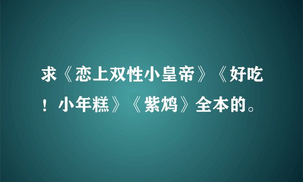 求《恋上双性小皇帝》《好吃！小年糕》《紫鸩》全本的。