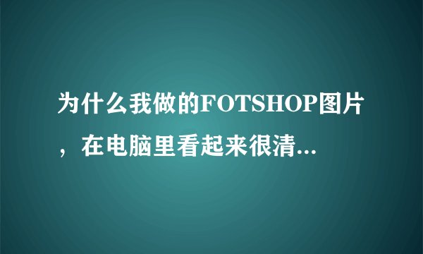 为什么我做的FOTSHOP图片，在电脑里看起来很清楚，但打印成彩色就不太清楚了。（是扫后加工的）。求帮助！