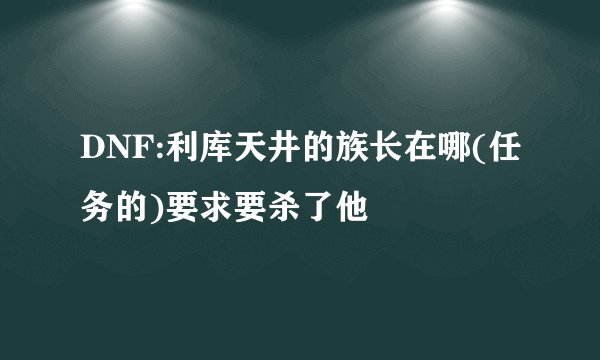 DNF:利库天井的族长在哪(任务的)要求要杀了他