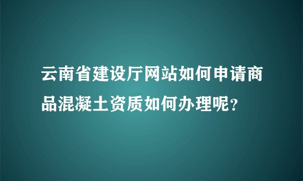 云南省建设厅网站如何申请商品混凝土资质如何办理呢？