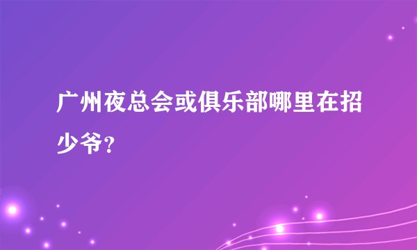 广州夜总会或俱乐部哪里在招少爷？