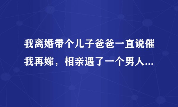 我离婚带个儿子爸爸一直说催我再嫁，相亲遇了一个男人他说他愿意我，可是跟他见面两三次他就要和我那个？