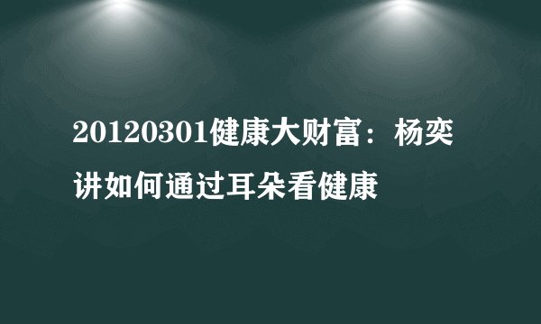20120301健康大财富：杨奕讲如何通过耳朵看健康