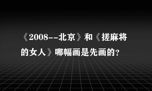 《2008--北京》和《搓麻将的女人》哪幅画是先画的？
