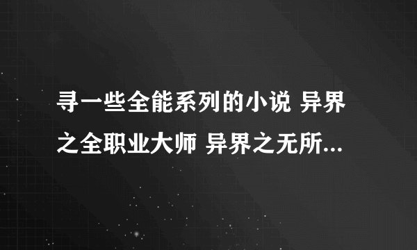 寻一些全能系列的小说 异界之全职业大师 异界之无所不能 都市全异能大师 极牛鬼才在异界就不用说了