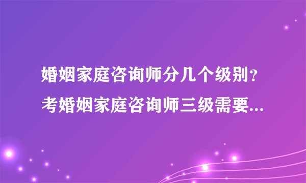 婚姻家庭咨询师分几个级别？考婚姻家庭咨询师三级需要什么条件？