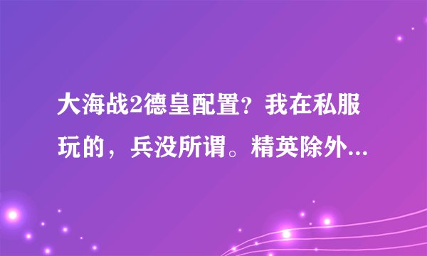 大海战2德皇配置？我在私服玩的，兵没所谓。精英除外，只有两个精英鱼雷。大神们帮帮忙