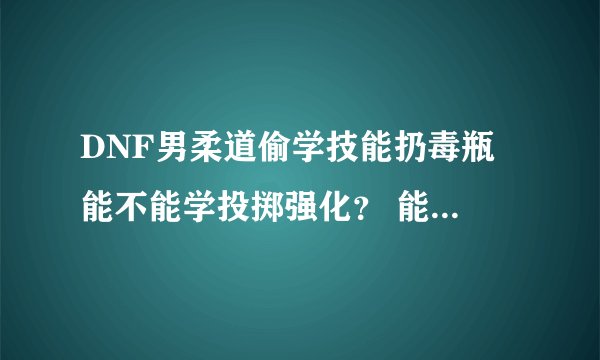 DNF男柔道偷学技能扔毒瓶 能不能学投掷强化？ 能的话在哪学 男柔道PK加点怎么加 详细些