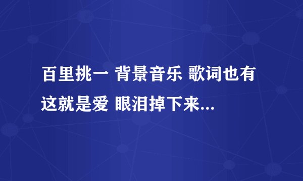 百里挑一 背景音乐 歌词也有 这就是爱 眼泪掉下来 不是张杰的《这就是爱》 很抒情，男歌手。常放的