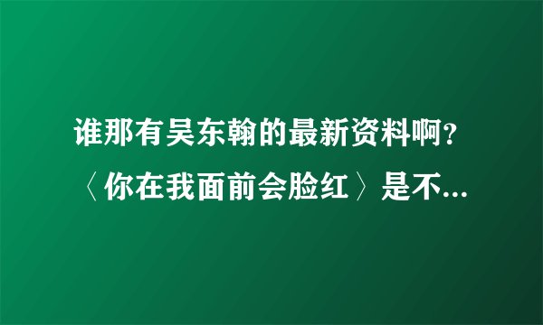 谁那有吴东翰的最新资料啊？〈你在我面前会脸红〉是不是他唱了的啊？