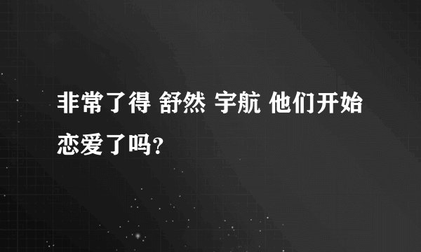 非常了得 舒然 宇航 他们开始恋爱了吗？
