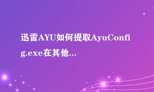 迅雷AYU如何提取AyuConfig.exe在其他迅雷里使用