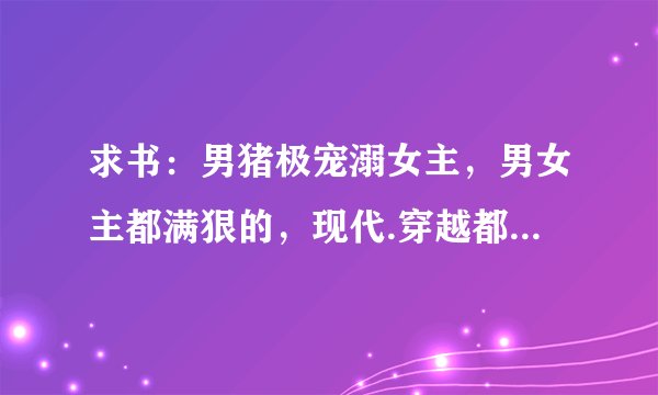 求书：男猪极宠溺女主，男女主都满狠的，现代.穿越都行,不要虐的像《独爱冷夫君》《家有冰山夫》