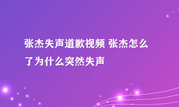 张杰失声道歉视频 张杰怎么了为什么突然失声