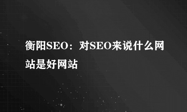衡阳SEO：对SEO来说什么网站是好网站