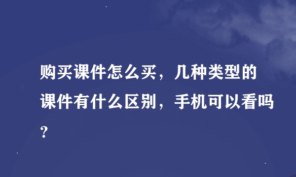 购买课件怎么买，几种类型的课件有什么区别，手机可以看吗？