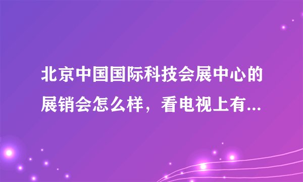 北京中国国际科技会展中心的展销会怎么样，看电视上有，有过去的吗？